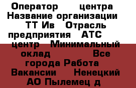 Оператор Call-центра › Название организации ­ ТТ-Ив › Отрасль предприятия ­ АТС, call-центр › Минимальный оклад ­ 20 000 - Все города Работа » Вакансии   . Ненецкий АО,Пылемец д.